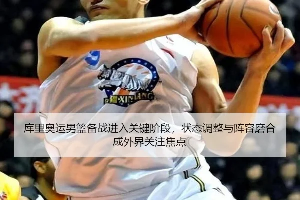 库里奥运男篮备战进入关键阶段，状态调整与阵容磨合成外界关注焦点