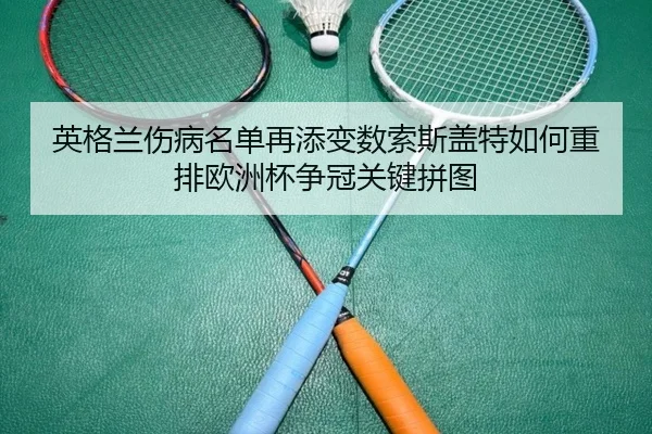 英格兰伤病名单再添变数索斯盖特如何重排欧洲杯争冠关键拼图 | huatihui